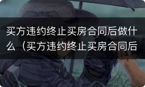 买方违约终止买房合同后做什么（买方违约终止买房合同后做什么处理）