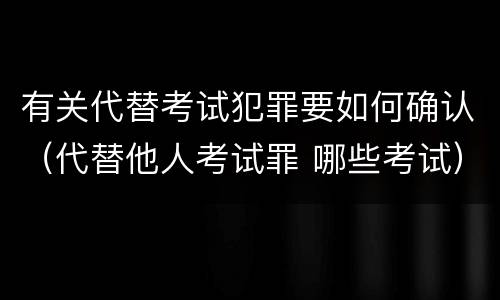 有关代替考试犯罪要如何确认（代替他人考试罪 哪些考试）