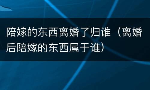 陪嫁的东西离婚了归谁（离婚后陪嫁的东西属于谁）