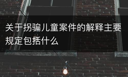 关于拐骗儿童案件的解释主要规定包括什么
