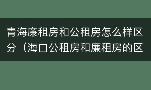青海廉租房和公租房怎么样区分（海口公租房和廉租房的区别）