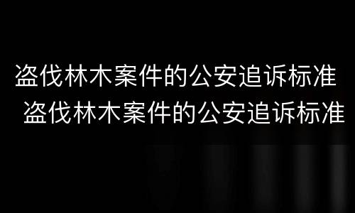 盗伐林木案件的公安追诉标准 盗伐林木案件的公安追诉标准最新