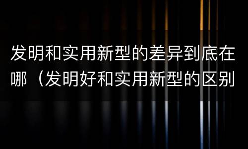 发明和实用新型的差异到底在哪（发明好和实用新型的区别）