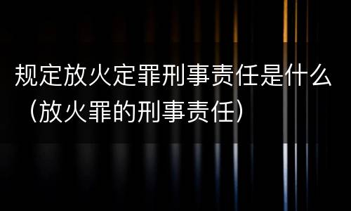 规定放火定罪刑事责任是什么（放火罪的刑事责任）