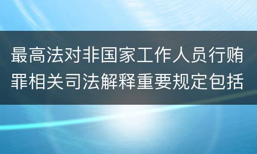最高法对非国家工作人员行贿罪相关司法解释重要规定包括什么