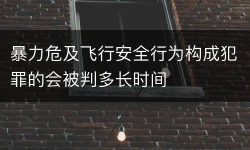 暴力危及飞行安全行为构成犯罪的会被判多长时间