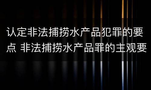 认定非法捕捞水产品犯罪的要点 非法捕捞水产品罪的主观要件