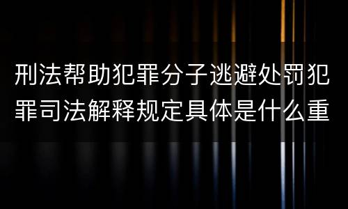 刑法帮助犯罪分子逃避处罚犯罪司法解释规定具体是什么重要内容
