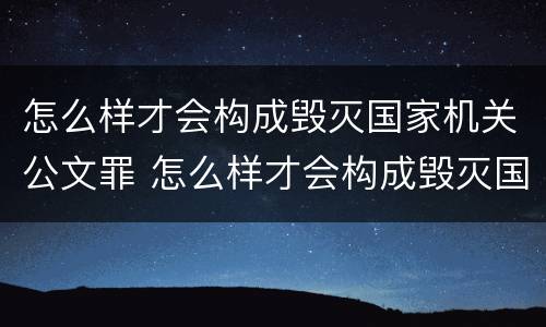 怎么样才会构成毁灭国家机关公文罪 怎么样才会构成毁灭国家机关公文罪行