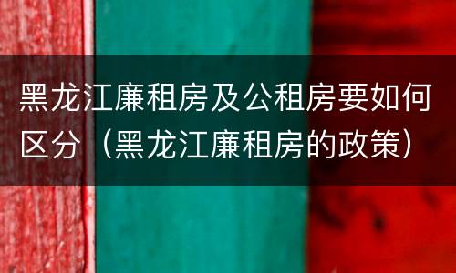 黑龙江廉租房及公租房要如何区分（黑龙江廉租房的政策）