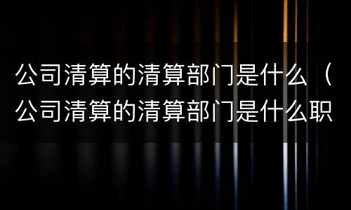 公司清算的清算部门是什么（公司清算的清算部门是什么职位）