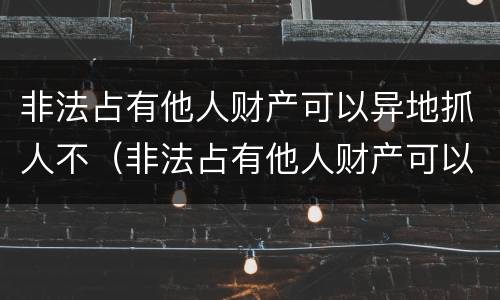 非法占有他人财产可以异地抓人不（非法占有他人财产可以异地抓人不拘留吗）