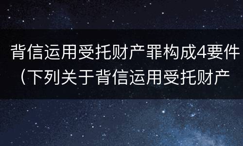 背信运用受托财产罪构成4要件（下列关于背信运用受托财产罪的说法中正确的是）