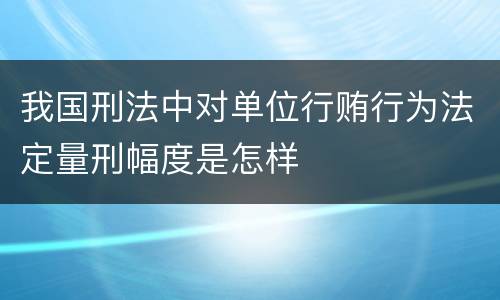 我国刑法中对单位行贿行为法定量刑幅度是怎样