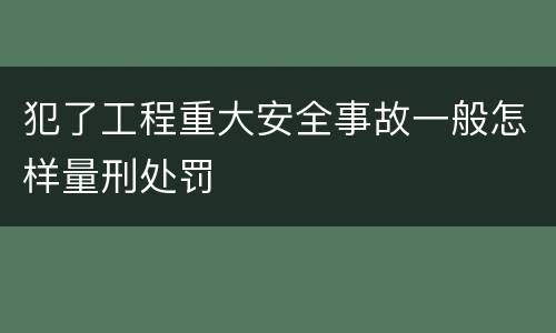 犯了工程重大安全事故一般怎样量刑处罚