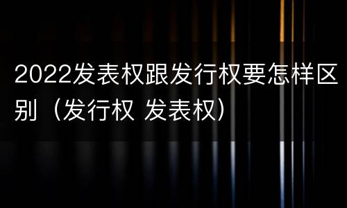 2022发表权跟发行权要怎样区别（发行权 发表权）