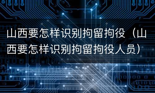 山西要怎样识别拘留拘役（山西要怎样识别拘留拘役人员）