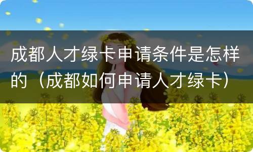 成都人才绿卡申请条件是怎样的（成都如何申请人才绿卡）