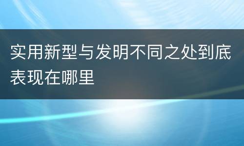 实用新型与发明不同之处到底表现在哪里