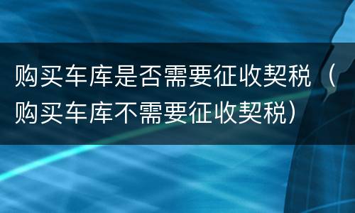 购买车库是否需要征收契税（购买车库不需要征收契税）
