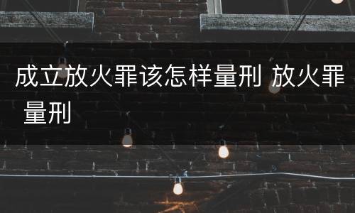 成立放火罪该怎样量刑 放火罪 量刑