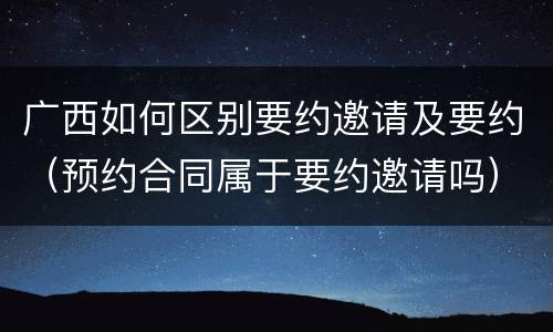 广西如何区别要约邀请及要约（预约合同属于要约邀请吗）