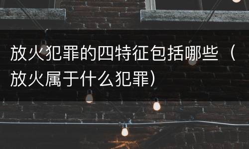 放火犯罪的四特征包括哪些（放火属于什么犯罪）