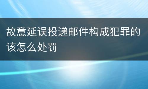 故意延误投递邮件构成犯罪的该怎么处罚