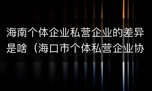 海南个体企业私营企业的差异是啥（海口市个体私营企业协会）