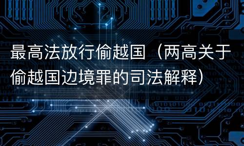 最高法放行偷越国（两高关于偷越国边境罪的司法解释）