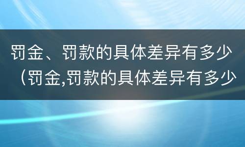 罚金、罚款的具体差异有多少（罚金,罚款的具体差异有多少）