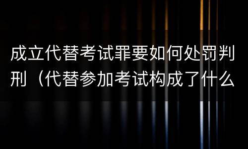 成立代替考试罪要如何处罚判刑（代替参加考试构成了什么犯罪）