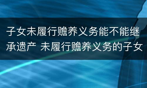 子女未履行赡养义务能不能继承遗产 未履行赡养义务的子女有继承权吗
