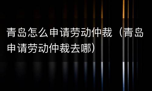 青岛怎么申请劳动仲裁（青岛申请劳动仲裁去哪）