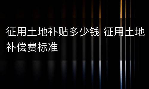 征用土地补贴多少钱 征用土地补偿费标准