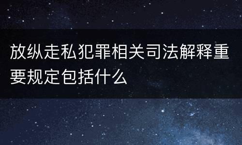放纵走私犯罪相关司法解释重要规定包括什么