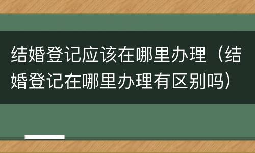 结婚登记应该在哪里办理（结婚登记在哪里办理有区别吗）