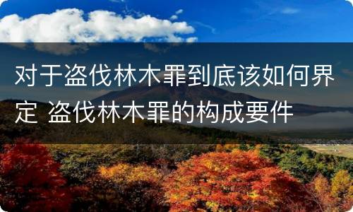 对于盗伐林木罪到底该如何界定 盗伐林木罪的构成要件