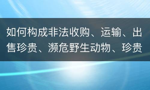 如何构成非法收购、运输、出售珍贵、濒危野生动物、珍贵、濒危野生动物制品罪