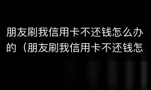 朋友刷我信用卡不还钱怎么办的（朋友刷我信用卡不还钱怎么办的呢）