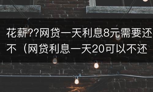 花薪??网贷一天利息8元需要还不（网贷利息一天20可以不还吗）