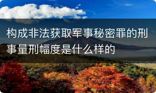 构成非法获取军事秘密罪的刑事量刑幅度是什么样的
