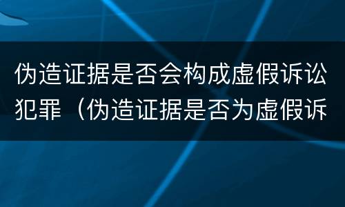 伪造证据是否会构成虚假诉讼犯罪（伪造证据是否为虚假诉讼）