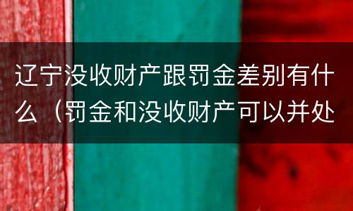 辽宁没收财产跟罚金差别有什么（罚金和没收财产可以并处吗）