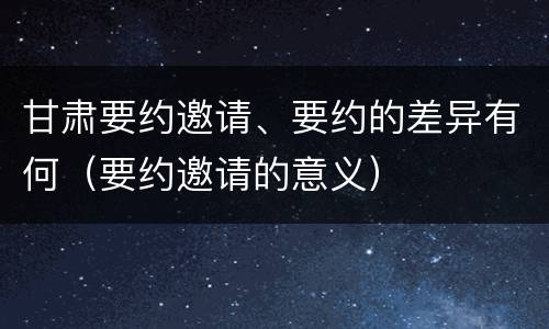 甘肃要约邀请、要约的差异有何（要约邀请的意义）