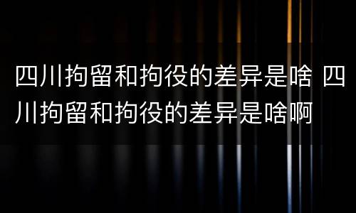 四川拘留和拘役的差异是啥 四川拘留和拘役的差异是啥啊