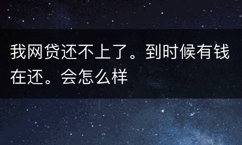 我网贷还不上了。到时候有钱在还。会怎么样