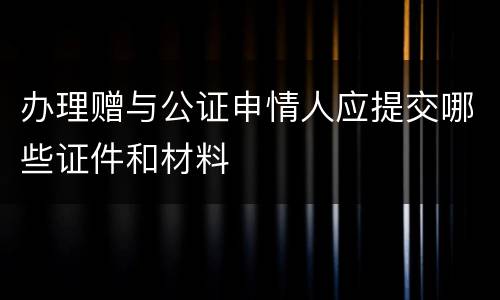 办理赠与公证申情人应提交哪些证件和材料
