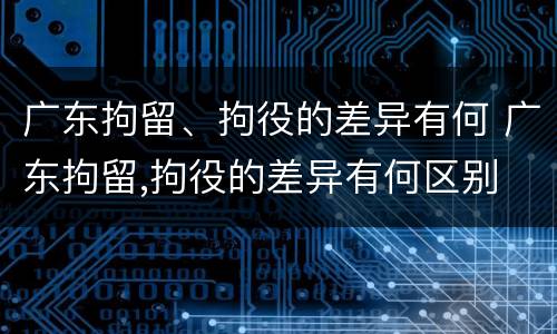 广东拘留、拘役的差异有何 广东拘留,拘役的差异有何区别