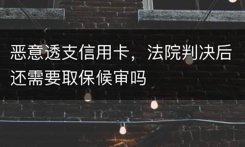 恶意透支信用卡，法院判决后还需要取保候审吗